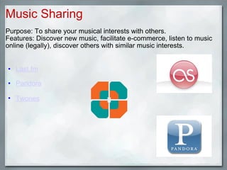 Music Sharing Purpose: To share your musical interests with others. Features: Discover new music, facilitate e-commerce, listen to music online (legally), discover others with similar music interests.     Last.fm     Pandora     Twones   