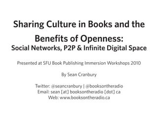 Sharing Culture in Books and the
     Benefits of Openness:
Social Networks, P2P & Infinite Digital Space

 Presented at SFU Book Publishing Immersion Workshops 2010

                     By Sean Cranbury

         Twitter: @seancranbury | @booksontheradio
          Email: sean [at] booksontheradio [dot] ca
               Web: www.booksontheradio.ca
 