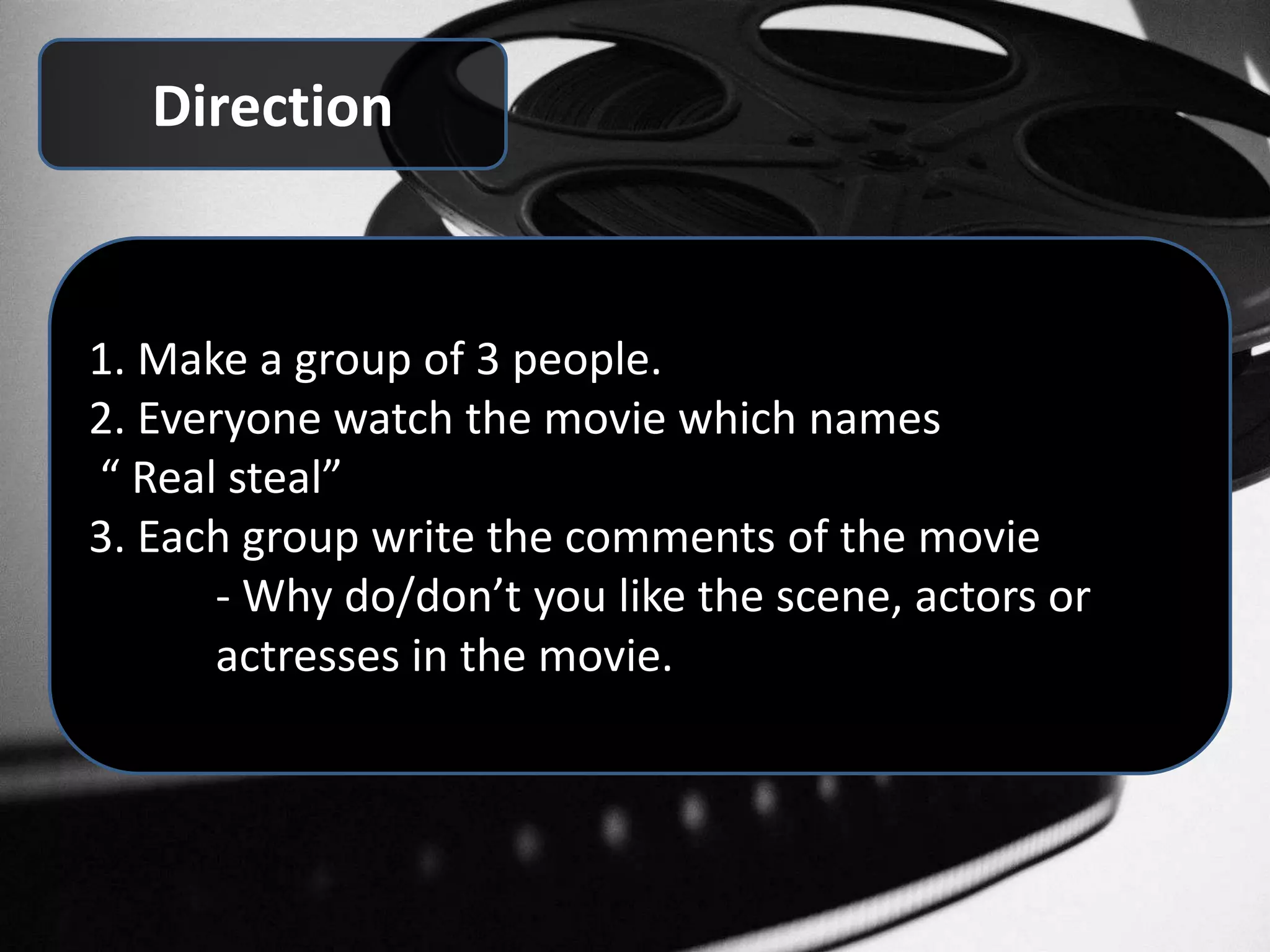 Direction
1. Make a group of 3 people.
2. Everyone watch the movie which names
“ Real steal”
3. Each group write the comments of the movie
- Why do/don’t you like the scene, actors or
actresses in the movie.