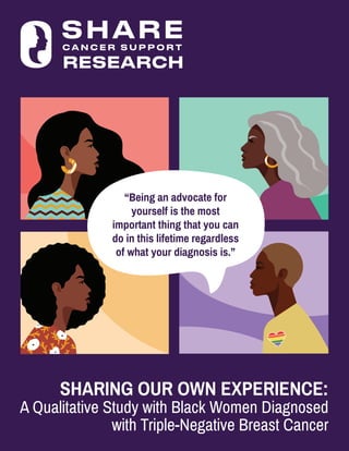 SHARING OUR OWN EXPERIENCE:
A Qualitative Study with Black Women Diagnosed
with Triple-Negative Breast Cancer
RESEARCH
“Being an advocate for
yourself is the most
important thing that you can
do in this lifetime regardless
of what your diagnosis is.”
 