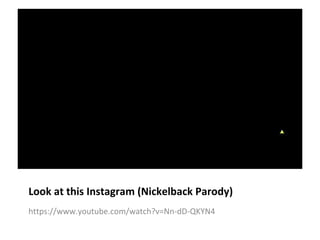 Look at this Instagram (Nickelback Parody) 
https://www.youtube.com/watch?v=Nn-dD-QKYN4 
 