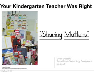 Your Kindergarten Teacher Was Right




                                                      “Sharing Matters”

                                                           Dean Shareski
                                                           Palm Beach Technology Conference
                                                           03.27.09
  Image: Mrs Juza
  http://www.ﬂickr.com/photos/kohlerfolk/296805591/

Friday, March 27, 2009
 