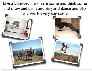Live a balanced life - learn some and think some
     and draw and paint and sing and dance and play
                 and ...
