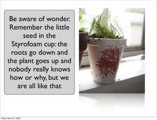 Be aware of wonder.
        Remember the little
             seed in the
         Styrofoam cup: the
        roots go down...