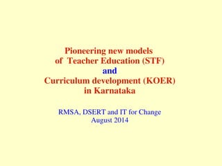 Pioneering new models 
of  Teacher Education (STF)
and
Curriculum development (KOER)
in Karnataka
RMSA, DSERT and IT for Change
August 2014
 