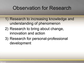 Observation for Research
1) Research to increasing knowledge and
understanding of phenomenon
2) Research to bring about change,
innovation and action
3) Research for personal-professional
development
 