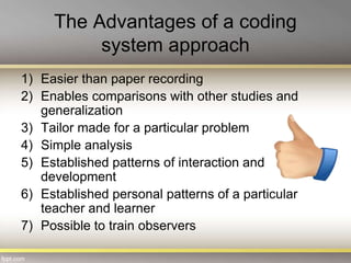 The Advantages of a coding
system approach
1) Easier than paper recording
2) Enables comparisons with other studies and
generalization
3) Tailor made for a particular problem
4) Simple analysis
5) Established patterns of interaction and
development
6) Established personal patterns of a particular
teacher and learner
7) Possible to train observers
 
