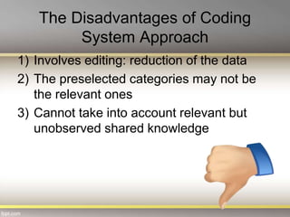 The Disadvantages of Coding
System Approach
1) Involves editing: reduction of the data
2) The preselected categories may not be
the relevant ones
3) Cannot take into account relevant but
unobserved shared knowledge
 