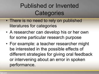 Published or Invented
Categories
• There is no need to rely on published
literatures for categories
• A researcher can develop his or her own
for some particular research purpose
• For example: a teacher researcher might
be interested in the possible effects of
different strategies for giving oral feedback
or intervening about an error in spoken
performance.
 