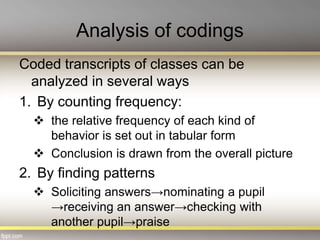 Analysis of codings
Coded transcripts of classes can be
analyzed in several ways
1. By counting frequency:
 the relative frequency of each kind of
behavior is set out in tabular form
 Conclusion is drawn from the overall picture
2. By finding patterns
 Soliciting answers→nominating a pupil
→receiving an answer→checking with
another pupil→praise
 