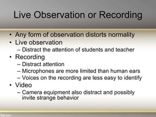 Live Observation or Recording
• Any form of observation distorts normality
• Live observation
– Distract the attention of students and teacher
• Recording
– Distract attention
– Microphones are more limited than human ears
– Voices on the recording are less easy to identify
• Video
– Camera equipment also distract and possibly
invite strange behavior
 