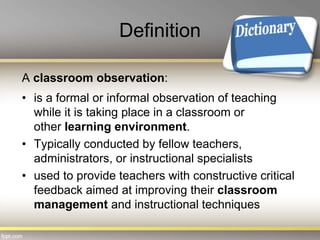 Definition
A classroom observation:
• is a formal or informal observation of teaching
while it is taking place in a classroom or
other learning environment.
• Typically conducted by fellow teachers,
administrators, or instructional specialists
• used to provide teachers with constructive critical
feedback aimed at improving their classroom
management and instructional techniques
 