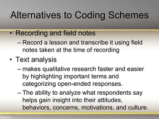 Alternatives to Coding Schemes
• Recording and field notes
– Record a lesson and transcribe it using field
notes taken at the time of recording
• Text analysis
– makes qualitative research faster and easier
by highlighting important terms and
categorizing open-ended responses.
– The ability to analyze what respondents say
helps gain insight into their attitudes,
behaviors, concerns, motivations, and culture.
 