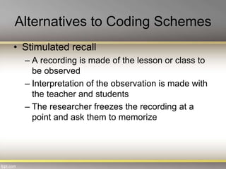 Alternatives to Coding Schemes
• Stimulated recall
– A recording is made of the lesson or class to
be observed
– Interpretation of the observation is made with
the teacher and students
– The researcher freezes the recording at a
point and ask them to memorize
 
