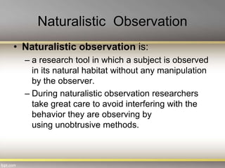 Naturalistic Observation
• Naturalistic observation is:
– a research tool in which a subject is observed
in its natural habitat without any manipulation
by the observer.
– During naturalistic observation researchers
take great care to avoid interfering with the
behavior they are observing by
using unobtrusive methods.
 