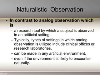 Naturalistic Observation
• In contrast to analog observation which
is
– a research tool by which a subject is observed
in an artificial setting.
– Typically, types of settings in which analog
observation is utilized include clinical offices or
research laboratories,
– can be made in any artificial environment,
– even if the environment is likely to encounter
naturally.
 