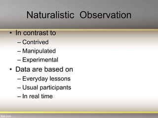 Naturalistic Observation
• In contrast to
– Contrived
– Manipulated
– Experimental
• Data are based on
– Everyday lessons
– Usual participants
– In real time
 