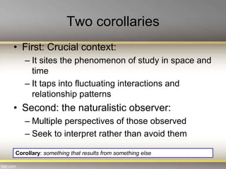 Two corollaries
• First: Crucial context:
– It sites the phenomenon of study in space and
time
– It taps into fluctuating interactions and
relationship patterns
• Second: the naturalistic observer:
– Multiple perspectives of those observed
– Seek to interpret rather than avoid them
Corollary: something that results from something else
 