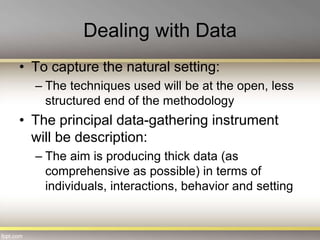 Dealing with Data
• To capture the natural setting:
– The techniques used will be at the open, less
structured end of the methodology
• The principal data-gathering instrument
will be description:
– The aim is producing thick data (as
comprehensive as possible) in terms of
individuals, interactions, behavior and setting
 