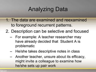 Analyzing Data
1. The data are examined and reexamined
to foreground recurrent patterns.
2. Description can be selective and focused
– For example: A teacher researcher may
have already decided that Student A is
problematic
– He/she takes descriptive notes in class
– Another teacher, unsure about its efficacy,
might invite a colleague to examine how
he/she sets up pair work
 