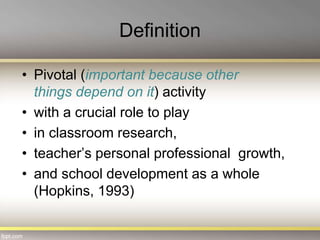 Definition
• Pivotal (important because other
things depend on it) activity
• with a crucial role to play
• in classroom research,
• teacher’s personal professional growth,
• and school development as a whole
(Hopkins, 1993)
 