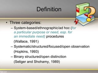 Definition
• Three categories:
– System-based/ethnographic/ad hoc (for
a particular purpose or need, esp. for
an immediate need) procedures
(Wallace, 1991)
– Systematic/structured/focused/open observation
(Hopkins, 1993)
– Binary structured/open distinction
(Seliger and Shohamy, 1989)
 