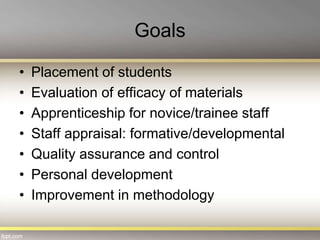 Goals
• Placement of students
• Evaluation of efficacy of materials
• Apprenticeship for novice/trainee staff
• Staff appraisal: formative/developmental
• Quality assurance and control
• Personal development
• Improvement in methodology
 