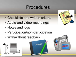 Procedures
• Checklists and written criteria
• Audio-and video-recordings
• Notes and logs
• Participation/non-participation
• With/without feedback
 