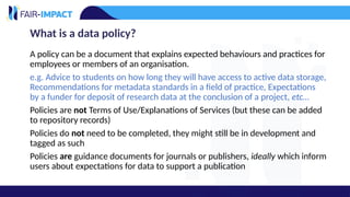 What is a data policy?
A policy can be a document that explains expected behaviours and practices for
employees or members of an organisation.
e.g. Advice to students on how long they will have access to active data storage,
Recommendations for metadata standards in a field of practice, Expectations
by a funder for deposit of research data at the conclusion of a project, etc…
Policies are not Terms of Use/Explanations of Services (but these can be added
to repository records)
Policies do not need to be completed, they might still be in development and
tagged as such
Policies are guidance documents for journals or publishers, ideally which inform
users about expectations for data to support a publication
 