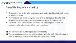 Benefits to policy sharing
● Researchers are better able to discover and understand institutional, funder
or journal policies
● Policymakers can more easily see how to keep policies up-to-date, and
demonstrate responsiveness to the needs of research communities
● Librarians, data stewards and trainers have an easy place to turn for
resources informing proper adherence to policies
● Policies receive a DOI to improve discoverability
● The metadata describing the policies aligns with the FAIR Principles, and is
used in a number of FAIR evaluation and assessment tools
 