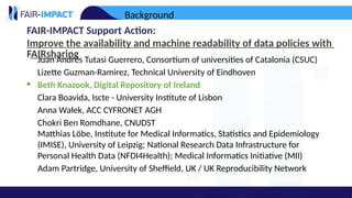 FAIR-IMPACT Support Action:
Improve the availability and machine readability of data policies with
FAIRsharing
• Juan Andrés Tutasi Guerrero, Consortium of universities of Catalonia (CSUC)
• Lizette Guzman-Ramirez, Technical University of Eindhoven
• Beth Knazook, Digital Repository of Ireland
• Clara Boavida, Iscte - University Institute of Lisbon
• Anna Wałek, ACC CYFRONET AGH
• Chokri Ben Romdhane, CNUDST
• Matthias Löbe, Institute for Medical Informatics, Statistics and Epidemiology
(IMISE), University of Leipzig; National Research Data Infrastructure for
Personal Health Data (NFDI4Health); Medical Informatics Initiative (MII)
• Adam Partridge, University of Sheffield, UK / UK Reproducibility Network
Background
 