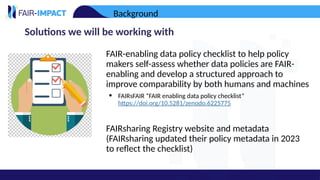 Solutions we will be working with
• FAIR-enabling data policy checklist to help policy
makers self-assess whether data policies are FAIR-
enabling and develop a structured approach to
improve comparability by both humans and machines
• FAIRsFAIR “FAIR enabling data policy checklist”
https://doi.org/10.5281/zenodo.6225775
• FAIRsharing Registry website and metadata
(FAIRsharing updated their policy metadata in 2023
to reflect the checklist)
Background
 