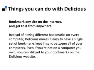 Things you can do with DeliciousBookmark any site on the Internet,and get to it from anywhereInstead of having different bookmarks on every computer, Delicious makes it easy to have a single set of bookmarks kept in sync between all of your computers. Even if you're not on a computer you own, you can still get to your bookmarks on the Delicious website.