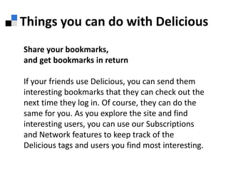 Things you can do with DeliciousShare your bookmarks, and get bookmarks in returnIf your friends use Delicious, you can send them interesting bookmarks that they can check out the next time they log in. Of course, they can do the same for you. As you explore the site and find interesting users, you can use our Subscriptions and Network features to keep track of the Delicious tags and users you find most interesting.