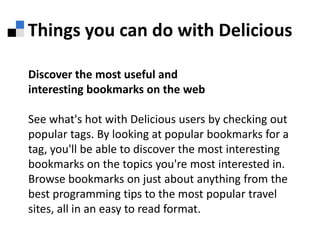 Things you can do with DeliciousDiscover the most useful andinteresting bookmarks on the webSee what's hot with Delicious users by checking out popular tags. By looking at popular bookmarks for a tag, you'll be able to discover the most interesting bookmarks on the topics you're most interested in. Browse bookmarks on just about anything from the best programming tips to the most popular travel sites, all in an easy to read format. 