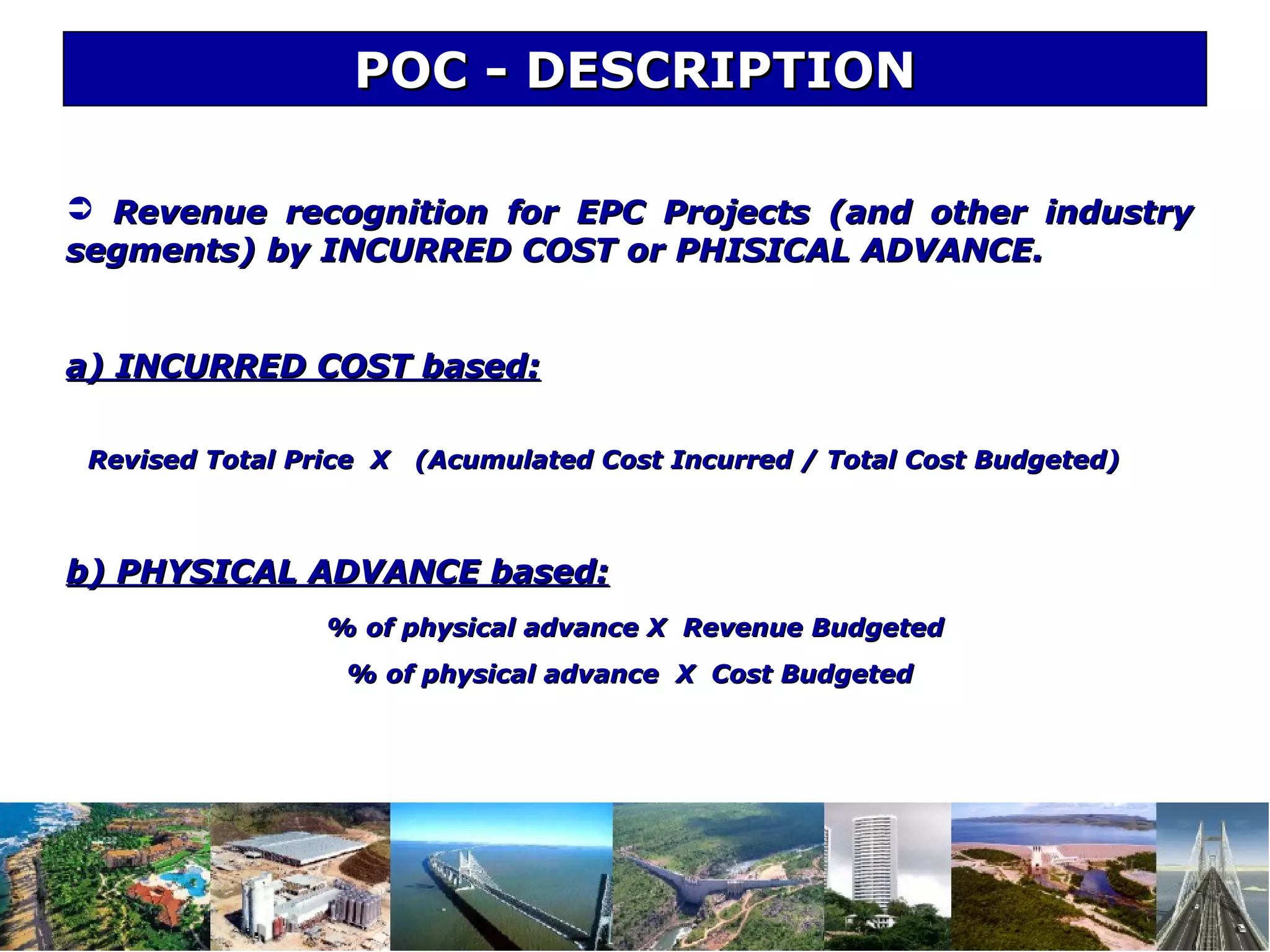 POC - DESCRIPTIONPOC - DESCRIPTION
 Revenue recognition for EPC Projects (and other industryRevenue recognition for EPC Projects (and other industry
segments) by INCURRED COST or PHISICAL ADVANCE.segments) by INCURRED COST or PHISICAL ADVANCE.
a) INCURRED COST based:a) INCURRED COST based:
Revised Total Price X (Acumulated Cost Incurred / Total Cost Budgeted)Revised Total Price X (Acumulated Cost Incurred / Total Cost Budgeted)
b) PHYSICAL ADVANCE based:b) PHYSICAL ADVANCE based:
% of physical advance X Revenue Budgeted% of physical advance X Revenue Budgeted
% of physical advance X Cost Budgeted% of physical advance X Cost Budgeted
 