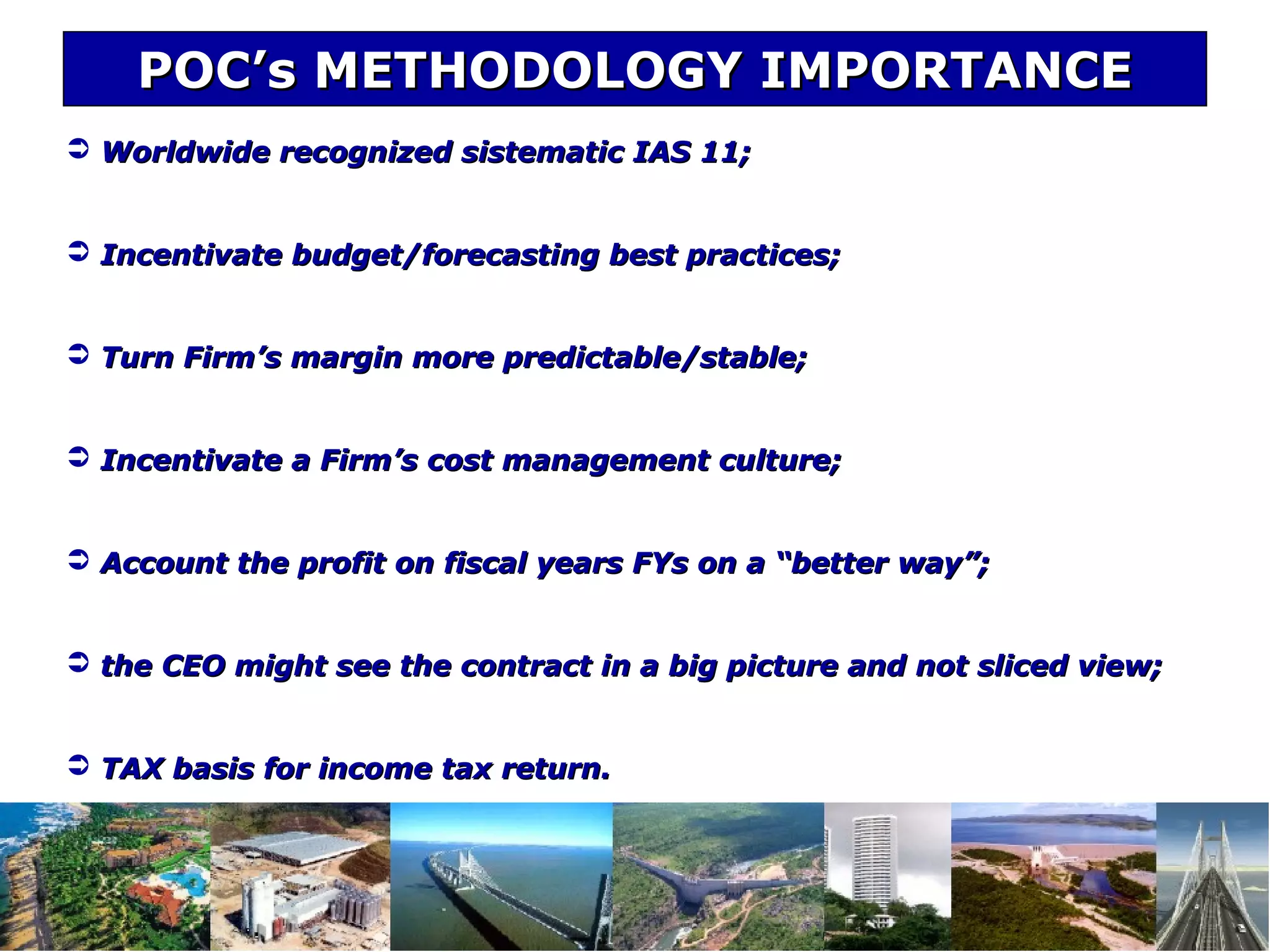 POC’s METHODOLOGY IMPORTANCEPOC’s METHODOLOGY IMPORTANCE
 Worldwide recognized sistematic IAS 11;Worldwide recognized sistematic IAS 11;
 Incentivate budget/forecasting best practices;Incentivate budget/forecasting best practices;
 Turn Firm’s margin more predictable/stable;Turn Firm’s margin more predictable/stable;
 Incentivate a Firm’s cost management culture;Incentivate a Firm’s cost management culture;
 Account the profit on fiscal years FYs on a “better way”;Account the profit on fiscal years FYs on a “better way”;
 the CEO might see the contract in a big picture and not sliced view;the CEO might see the contract in a big picture and not sliced view;
 TAX basis for income tax return.TAX basis for income tax return.
 