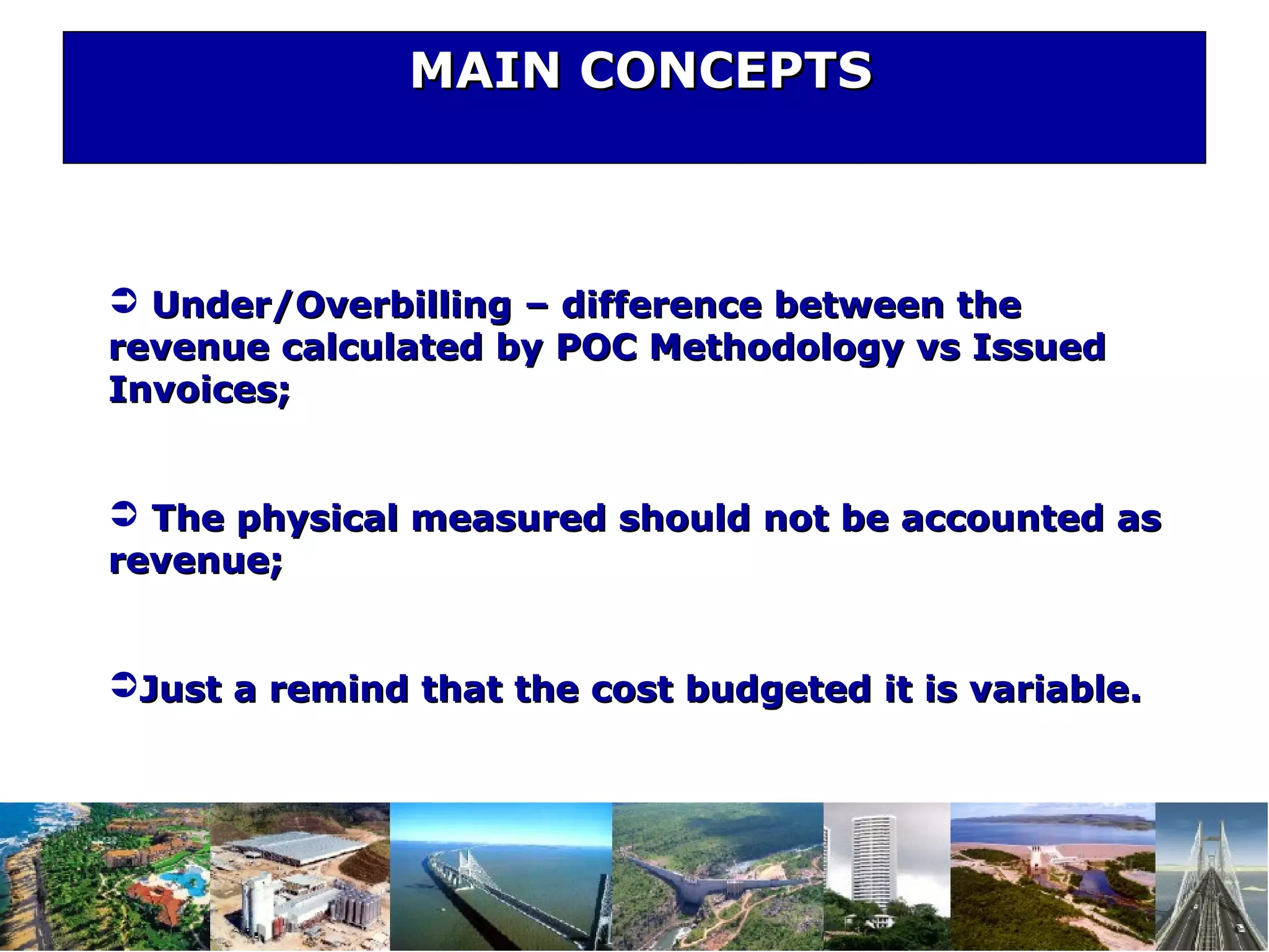 MAIN CONCEPTSMAIN CONCEPTS
 Under/Overbilling – difference between theUnder/Overbilling – difference between the
revenue calculated by POC Methodology vs Issuedrevenue calculated by POC Methodology vs Issued
Invoices;Invoices;
 The physical measured should not be accounted asThe physical measured should not be accounted as
revenue;revenue;
Just a remind that the cost budgeted it is variable.Just a remind that the cost budgeted it is variable.
 