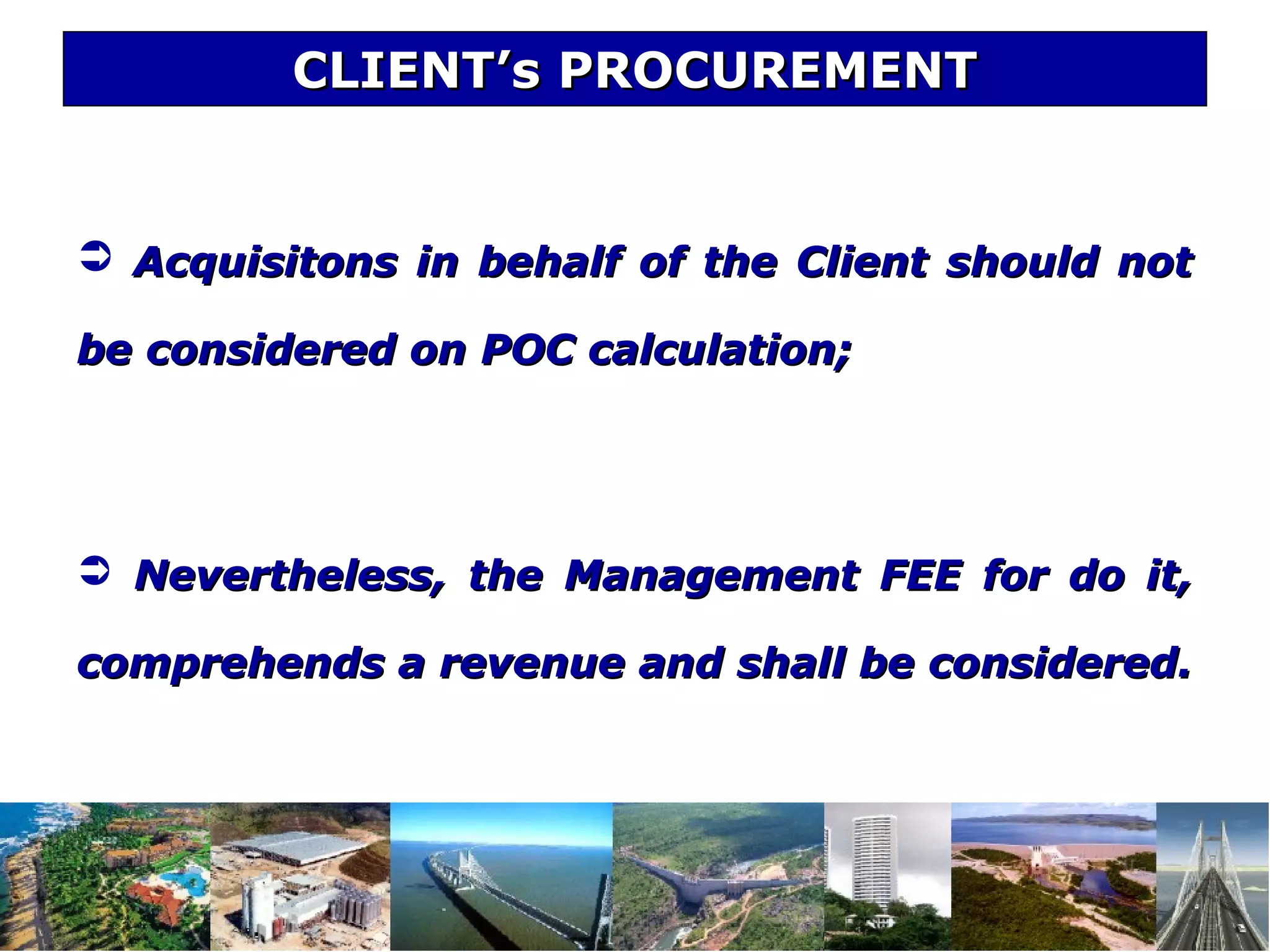 CLIENT’s PROCUREMENTCLIENT’s PROCUREMENT
 Acquisitons in behalf of the Client should notAcquisitons in behalf of the Client should not
be considered on POC calculation;be considered on POC calculation;
 Nevertheless, the Management FEE for do it,Nevertheless, the Management FEE for do it,
comprehends a revenue and shall be considered.comprehends a revenue and shall be considered.
 