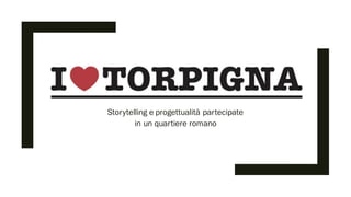 I LOVE TORPIGNA
Storytelling e progettualità partecipate
in un quartiere romano
 