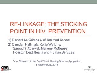 RE-LINKAGE: THE STICKING
POINT IN HIV PREVENTION
1) Richard M. Grimes U of Tex Med School
2) Camden Hallmark, Kellie Watkins,
Saroochi Agarwal, Marlene McNeese
Houston Dept Health and Human Services
From Research to the Real World: Sharing Science Symposium
September 28, 2015
 