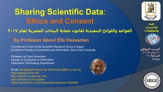 Founder and Chair of the Scientific Research Group in Egypt
Ex-Dean of faculty of computers and Information, Beni-Suef University
Professor at Cairo University
Faculty of Computers & Information
Information Technology Department
Email: abo@egyptscience.net &Aboitcairo@fci-cu.edu.eg
http://egyptscience.net/
http://www.fci.cu.edu.eg/~abo
http://scholar.cu.edu.eg/abo
https://eg.linkedin.com/in/aboul-ella-hassanien-48a9528
Sharing Scientific Data:
Ethics and Consent
‫لعام‬ ‫المصرية‬ ‫البيانات‬ ‫حماية‬ ‫لقانون‬ ‫التنفيذية‬ ‫واللوائح‬ ‫القواعد‬2017
‫كلية‬
‫الحاسبات‬
‫والمعلومات‬
By Professor Aboul Ella Hassanien
‫الموافق‬ ‫السبت‬
20‫يناير‬2018
‫الساعة‬11
‫صباحا‬
 