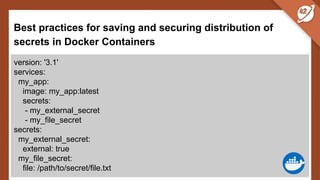 Best practices for saving and securing distribution of
secrets in Docker Containers
version: '3.1'
services:
my_app:
image: my_app:latest
secrets:
- my_external_secret
- my_file_secret
secrets:
my_external_secret:
external: true
my_file_secret:
file: /path/to/secret/file.txt
 