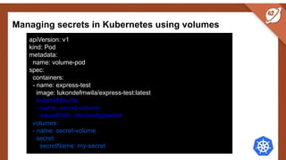 Managing secrets in Kubernetes using volumes
apiVersion: v1
kind: Pod
metadata:
name: volume-pod
spec:
containers:
- name: express-test
image: lukondefmwila/express-test:latest
volumeMounts:
- name: secret-volume
mountPath: /etc/config/secret
volumes:
- name: secret-volume
secret:
secretName: my-secret
 