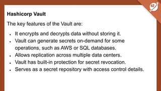 Hashicorp Vault
The key features of the Vault are:
● It encrypts and decrypts data without storing it.
● Vault can generate secrets on-demand for some
operations, such as AWS or SQL databases.
● Allows replication across multiple data centers.
● Vault has built-in protection for secret revocation.
● Serves as a secret repository with access control details.
 