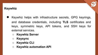 Keywhiz
● Keywhiz helps with infrastructure secrets, GPG keyrings,
and database credentials, including TLS certificates and
keys, symmetric keys, API tokens, and SSH keys for
external services.
○ Keywhiz Server
○ Keysync
○ Keywhiz CLI
○ Keywhiz automation API
 
