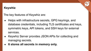 Keywhiz
The key features of Keywhiz are:
● Helps with infrastructure secrets, GPG keyrings, and
database credentials, including TLS certificates and keys,
symmetric keys, API tokens, and SSH keys for external
services.
● Keywhiz Server provides JSON APIs for collecting and
managing secrets.
● It stores all secrets in memory only.
 