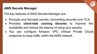 AWS Secrets Manager
The key features of AWS Secrets Manager are:
● Encrypts and decrypts secrets, transmiting securely over TLS.
● Provides client-side caching libraries to improve the
availability and reduce the latency of using your secrets.
● You can configure Amazon VPC (Virtual Private Cloud)
endpoints to keep traffic within the AWS network.
 