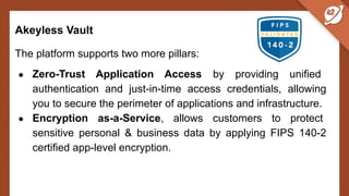 Akeyless Vault
The platform supports two more pillars:
● Zero-Trust Application Access by providing unified
authentication and just-in-time access credentials, allowing
you to secure the perimeter of applications and infrastructure.
● Encryption as-a-Service, allows customers to protect
sensitive personal & business data by applying FIPS 140-2
certified app-level encryption.
 