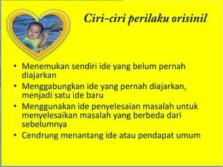 • Menemukan sendiri ide yang belum pernah
  diajarkan
• Menggabungkan ide yang pernah diajarkan,
  menjadi satu ide baru
• Menggunakan ide penyelesaian masalah untuk
  menyelesaikan masalah yang berbeda dari
  sebelumnya
• Cendrung menantang ide atau pendapat umum
 